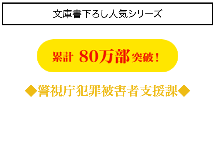 文庫書き下ろし人気シリーズ 累計80万部突破!◆警視庁犯罪被害者支援課◆