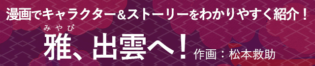 漫画でキャラクター＆ストーリーをわかりやすく紹介！雅、出雲へ！