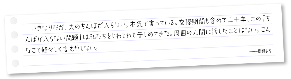 いきなりだが、夫のちんぽが入らない。本気で言っている。交際期間も含めて二十年、この「ちんぽが入らない問題」は私たちをじわじわと苦しめてきた。周囲の人間に話したことはない。こんなこと軽々しく言えやしない。──冒頭より