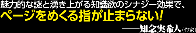 魅力的な謎と湧き上がる知識欲のシナジー効果で、ページをめくる指が止まらない！──知念実希人（作家）