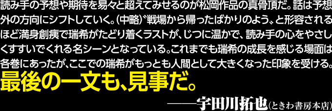 読み手の予想や期待を易々と超えてみせるのが松岡作品の真骨頂だ。話は予想外の方向にシフトしていく。（中略）〝戦場から帰ったばかりのよう〟と形容されるほど満身創痍で瑞希がたどり着くラストが、じつに温かで、読み手の心をやさしくすすいでくれる名シーンとなっている。これまでも瑞希の成長を感じる場面は各巻にあったが、ここでの瑞希がもっとも人間として大きくなった印象を受ける。最後の一文も、見事だ。──宇田川拓也（ときわ書房本店）