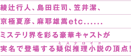 綾辻行人、島田荘司、笠井潔、京極夏彦、麻耶雄嵩etc…… ミステリ界を彩る豪華キャストが実名で登場する疑似推理小説（ルビ：ミステロイド）の頂点！