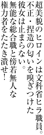 超美貌のヒロインは文科省ヒラ職員。不正・捏造の匂いを嗅ぎつけた彼女は止まらない。無能な総合職と傍若無人な権力者をたたき潰せ！