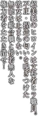 超美貌のヒロインは文科省ヒラ職員。不正・捏造の匂いを嗅ぎつけた彼女は止まらない。無能な総合職と傍若無人な権力者をたたき潰せ！