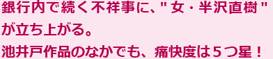 銀行内で続く不祥事に、＂女・半沢直樹＂が立ち上がる。池井戸作品のなかでも、痛快度は５つ星！