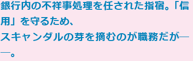 銀行内の不祥事処理を任された指宿。「信用」を守るため、スキャンダルの芽を摘むのが職務だが──。