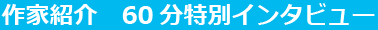 作家紹介　60分特別インタビュー